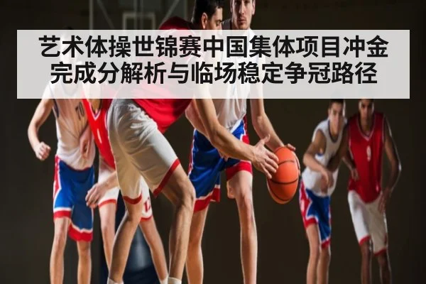 艺术体操世锦赛中国集体项目冲金完成分解析与临场稳定争冠路径